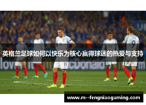 英格兰足球如何以快乐为核心赢得球迷的热爱与支持 英格兰足球如何以快乐为核心赢得球迷的热爱与支持