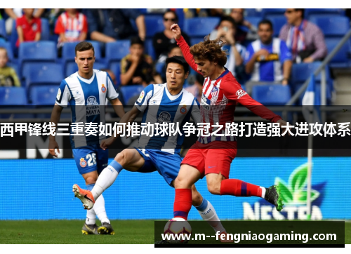 西甲锋线三重奏如何推动球队争冠之路打造强大进攻体系