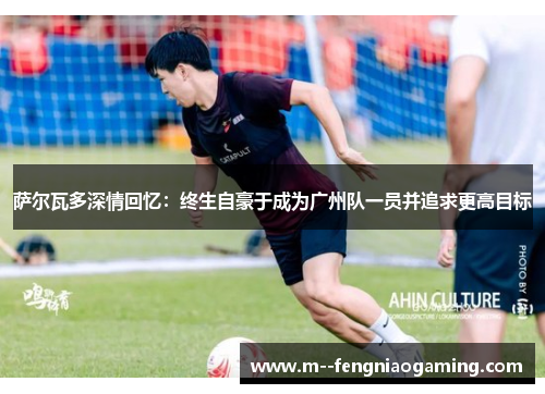 萨尔瓦多深情回忆：终生自豪于成为广州队一员并追求更高目标