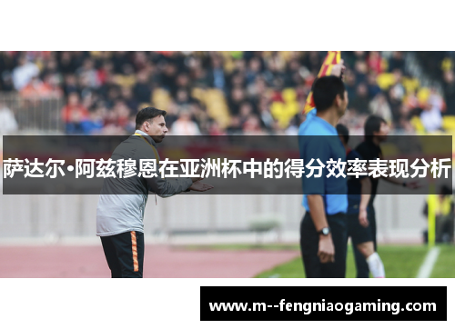 萨达尔·阿兹穆恩在亚洲杯中的得分效率表现分析