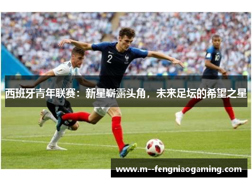 西班牙青年联赛:新星崭露头角,未来足坛的希望之星 西班牙青年联赛:新星崭露头角,未来足坛的希望之星