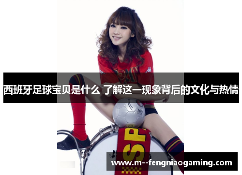 西班牙足球宝贝是什么 了解这一现象背后的文化与热情 西班牙足球宝贝是什么 了解这一现象背后的文化与热情