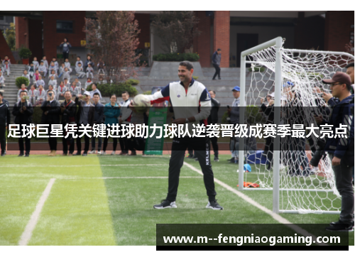 足球巨星凭关键进球助力球队逆袭晋级成赛季最大亮点 足球巨星凭关键进球助力球队逆袭晋级成赛季最大亮点