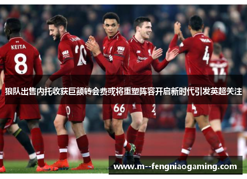 狼队出售内托收获巨额转会费或将重塑阵容开启新时代引发英超关注 狼队出售内托收获巨额转会费或将重塑阵容开启新时代引发英超关注