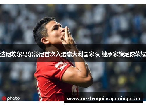 达尼埃尔马尔蒂尼首次入选意大利国家队 继承家族足球荣耀 达尼埃尔马尔蒂尼首次入选意大利国家队 继承家族足球荣耀