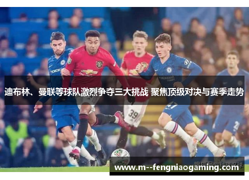 迪布林、曼联等球队激烈争夺三大挑战 聚焦顶级对决与赛季走势