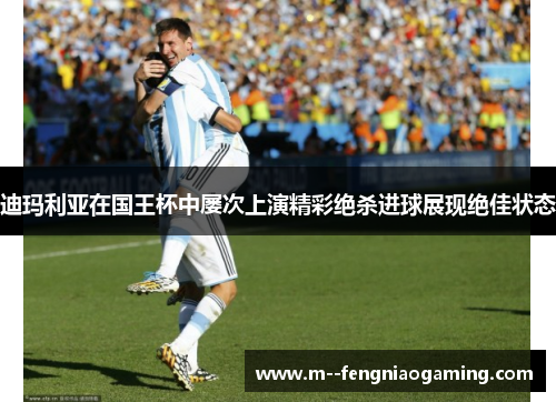 迪玛利亚在国王杯中屡次上演精彩绝杀进球展现绝佳状态