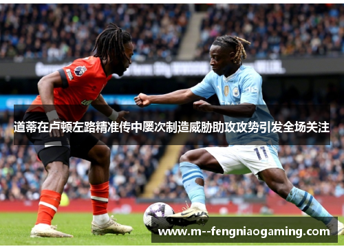 道蒂在卢顿左路精准传中屡次制造威胁助攻攻势引发全场关注