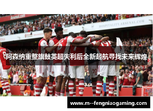 阿森纳重整旗鼓英超失利后全新起航寻找未来辉煌