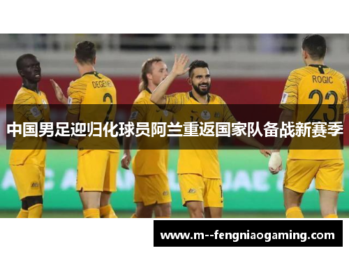 中国男足迎归化球员阿兰重返国家队备战新赛季 中国男足迎归化球员阿兰重返国家队备战新赛季