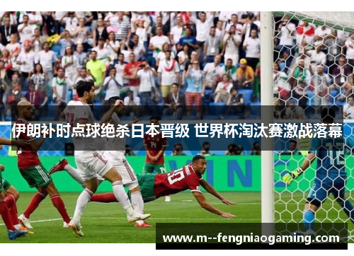 伊朗补时点球绝杀日本晋级 世界杯淘汰赛激战落幕 伊朗补时点球绝杀日本晋级 世界杯淘汰赛激战落幕