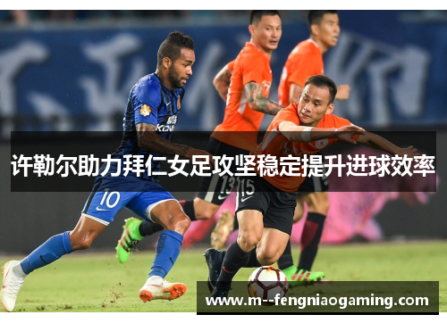 许勒尔助力拜仁女足攻坚稳定提升进球效率