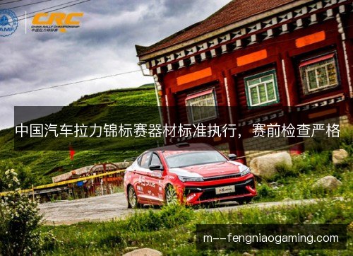 中国汽车拉力锦标赛器材标准执行,赛前检查严格 中国汽车拉力锦标赛器材标准执行,赛前检查严格