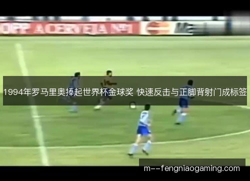 1994年罗马里奥捧起世界杯金球奖 快速反击与正脚背射门成标签 1994年罗马里奥捧起世界杯金球奖 快速反击与正脚背射门成标签
